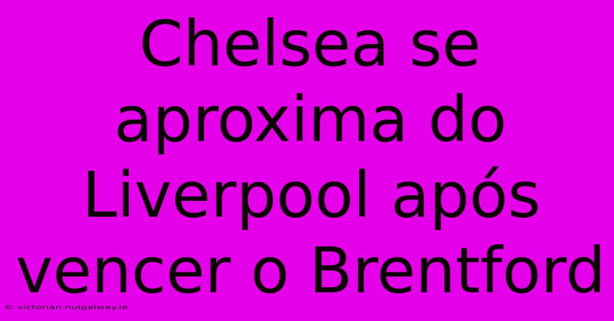 Chelsea Se Aproxima Do Liverpool Após Vencer O Brentford