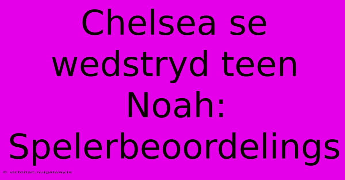 Chelsea Se Wedstryd Teen Noah: Spelerbeoordelings 