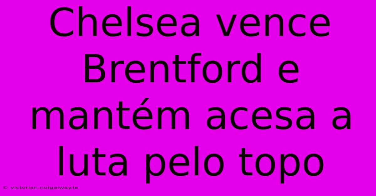 Chelsea Vence Brentford E Mantém Acesa A Luta Pelo Topo