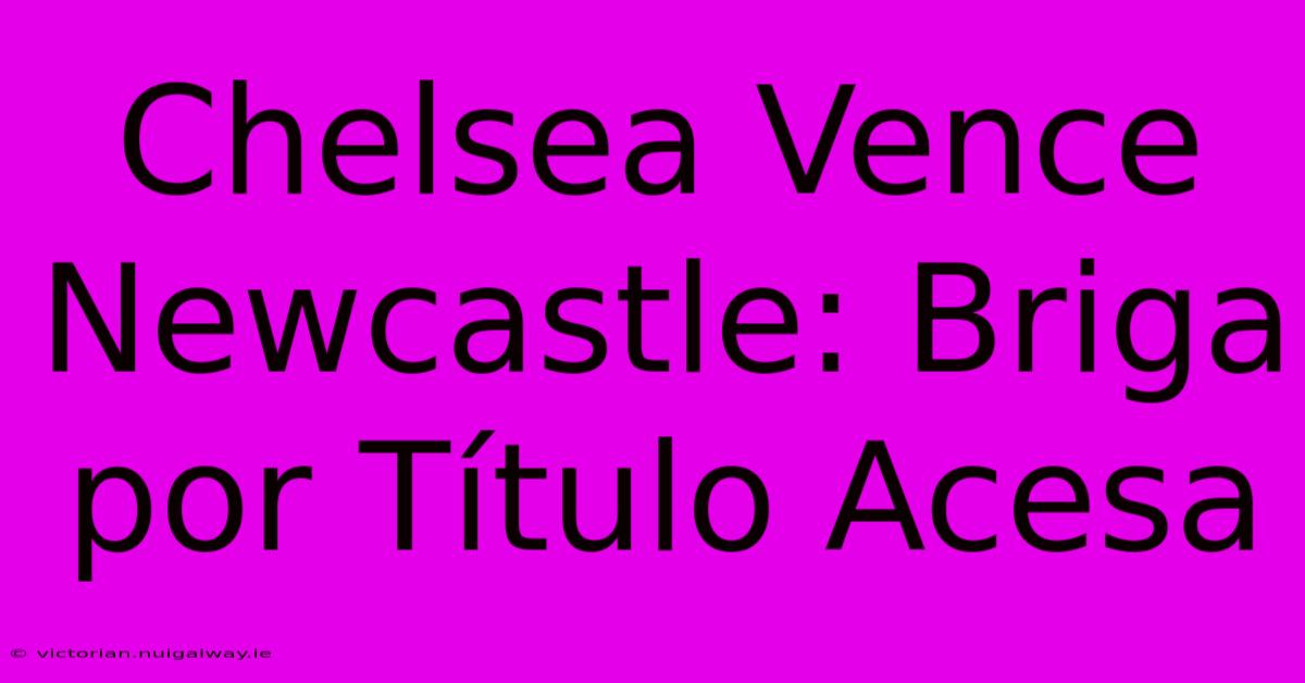 Chelsea Vence Newcastle: Briga Por Título Acesa