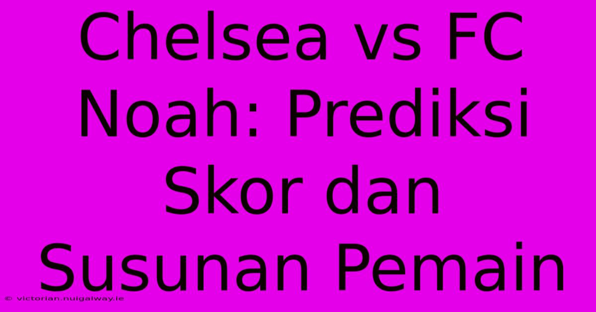 Chelsea Vs FC Noah: Prediksi Skor Dan Susunan Pemain