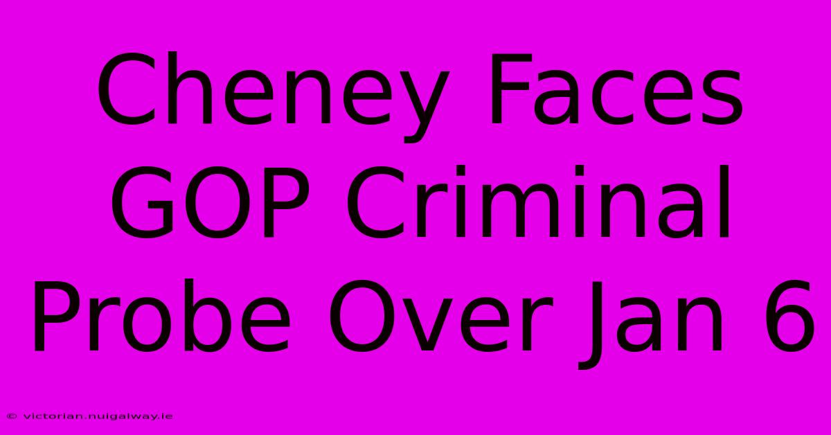 Cheney Faces GOP Criminal Probe Over Jan 6