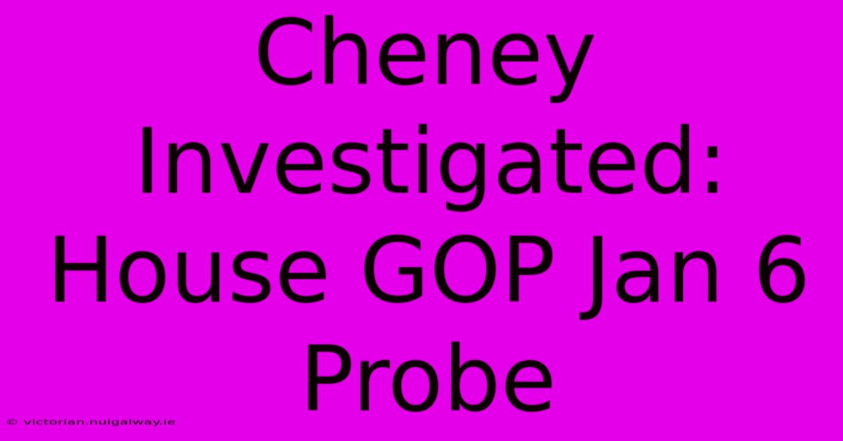 Cheney Investigated: House GOP Jan 6 Probe