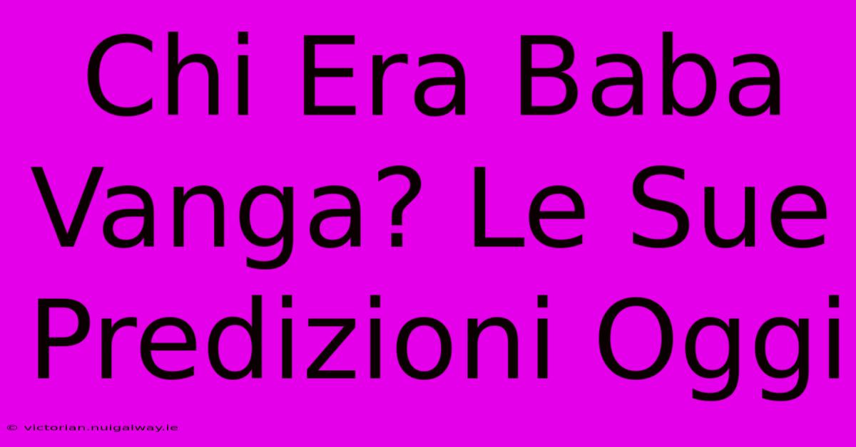 Chi Era Baba Vanga? Le Sue Predizioni Oggi