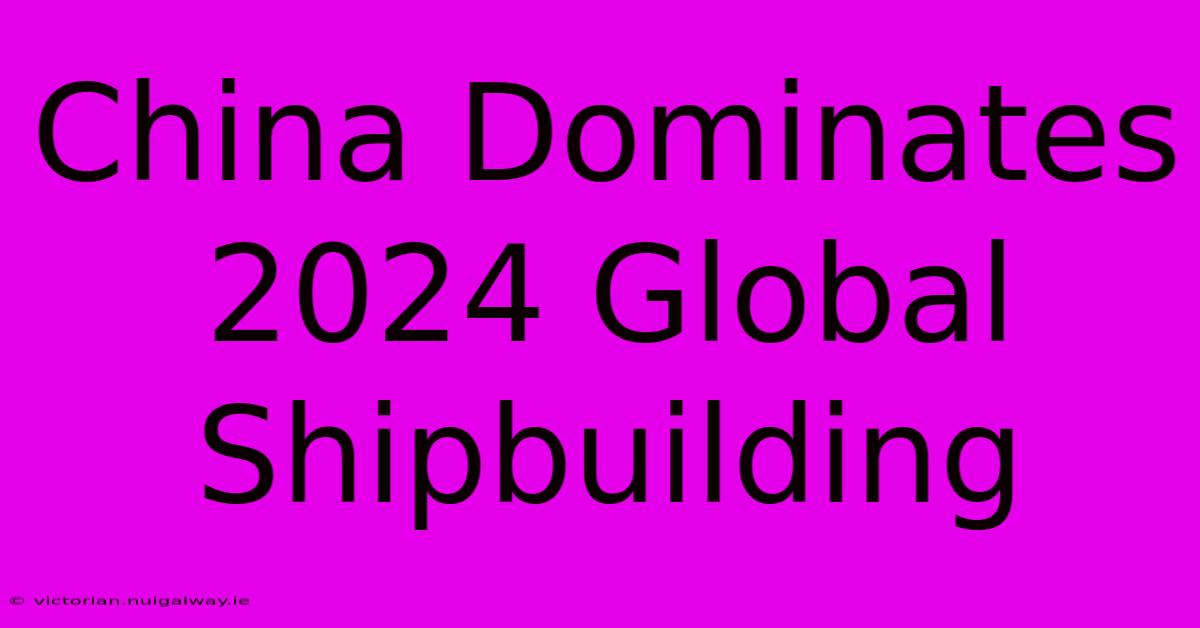 China Dominates 2024 Global Shipbuilding