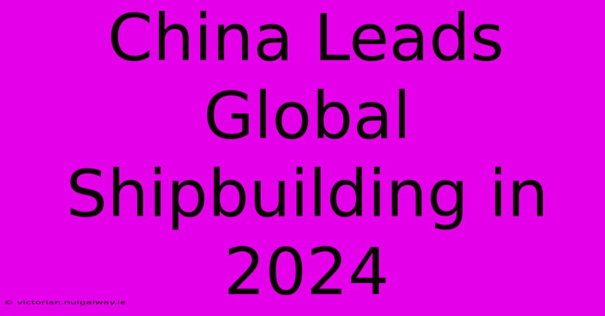 China Leads Global Shipbuilding In 2024