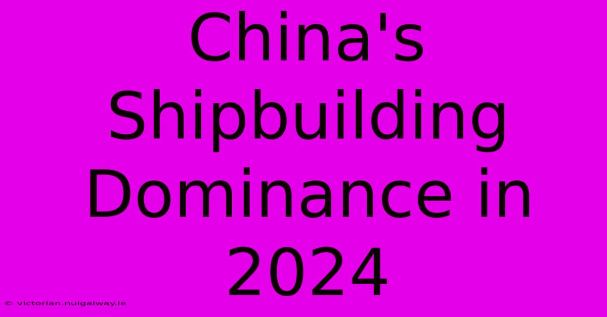 China's Shipbuilding Dominance In 2024