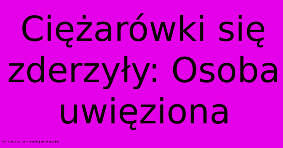 Ciężarówki Się Zderzyły: Osoba Uwięziona