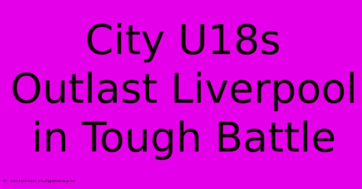 City U18s Outlast Liverpool In Tough Battle 