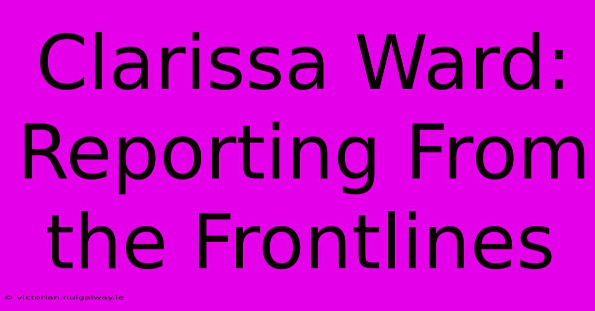 Clarissa Ward: Reporting From The Frontlines