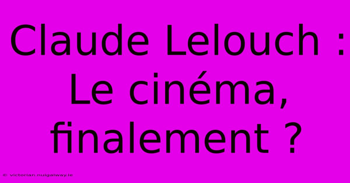 Claude Lelouch : Le Cinéma, Finalement ?