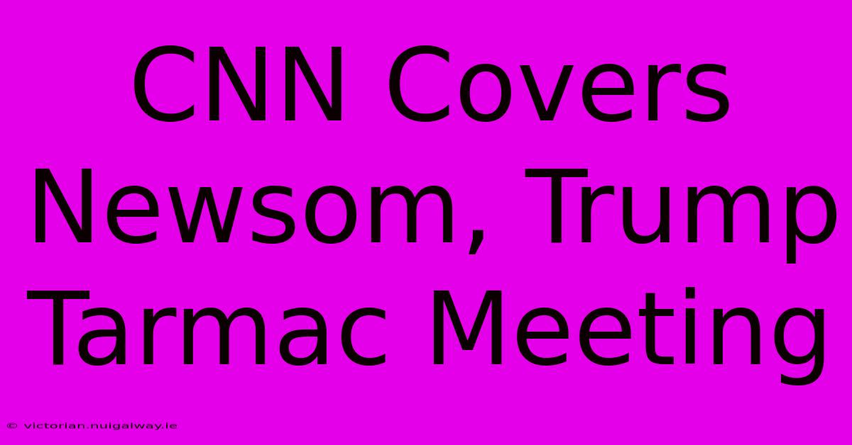 CNN Covers Newsom, Trump Tarmac Meeting