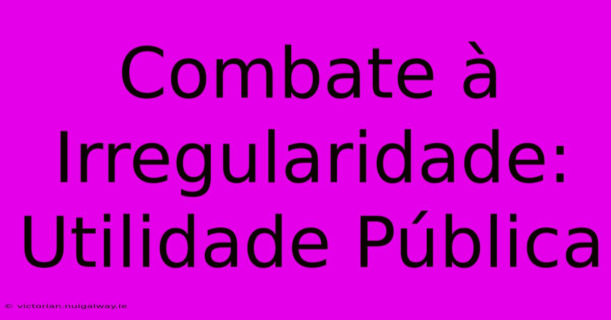 Combate À Irregularidade: Utilidade Pública