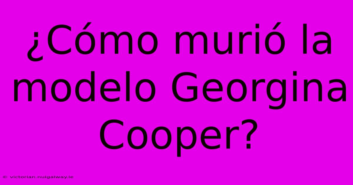 ¿Cómo Murió La Modelo Georgina Cooper?