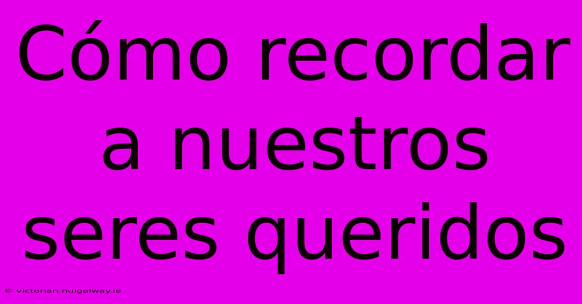 Cómo Recordar A Nuestros Seres Queridos