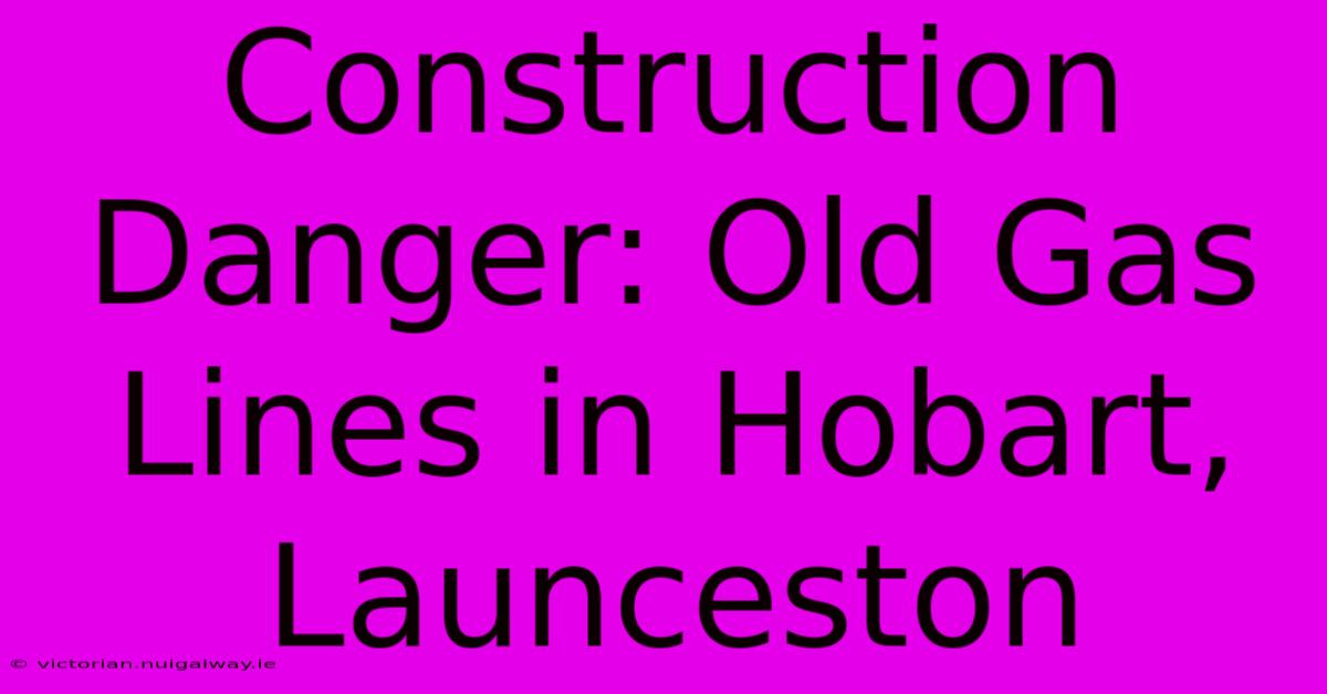 Construction Danger: Old Gas Lines In Hobart, Launceston