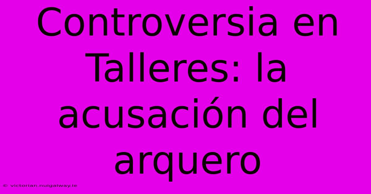 Controversia En Talleres: La Acusación Del Arquero