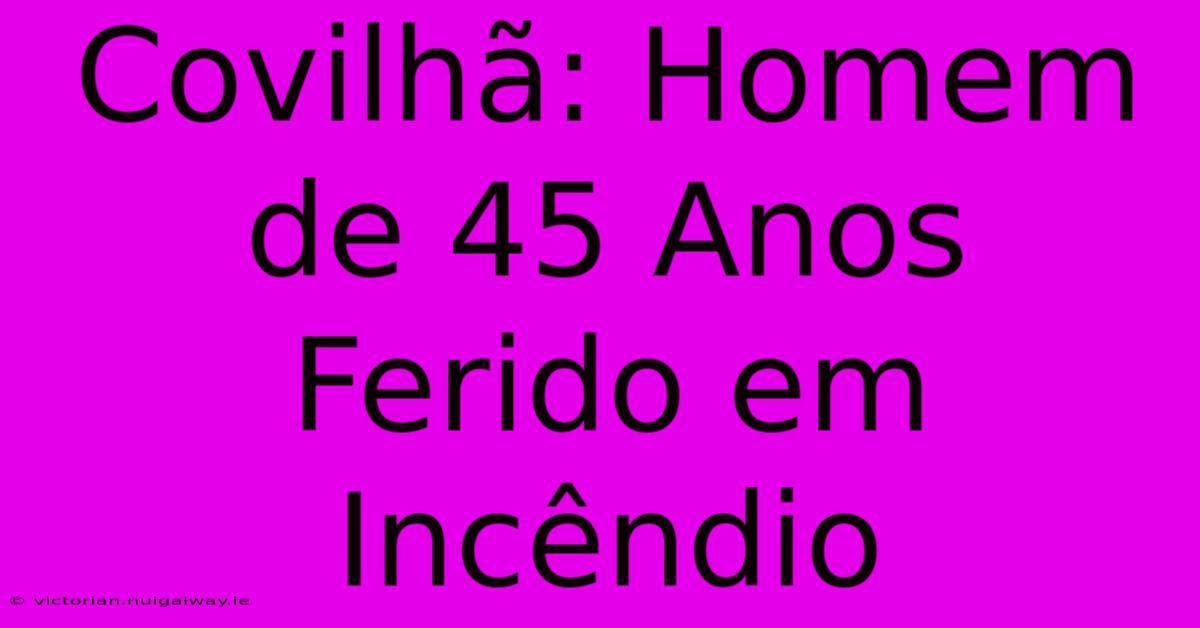 Covilhã: Homem De 45 Anos Ferido Em Incêndio