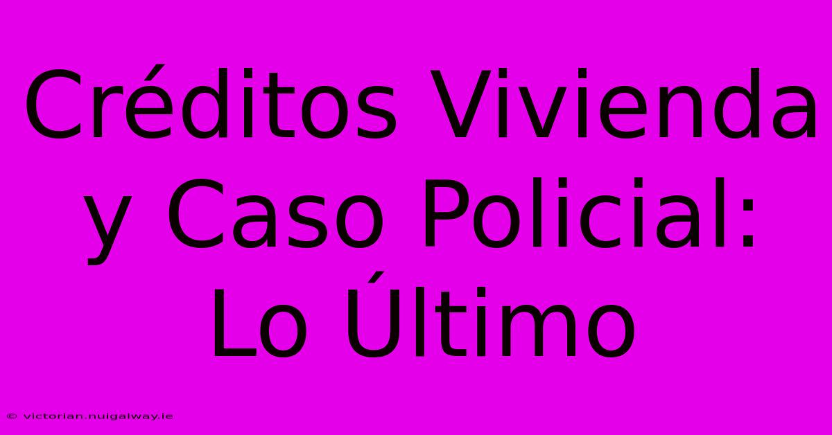 Créditos Vivienda Y Caso Policial: Lo Último