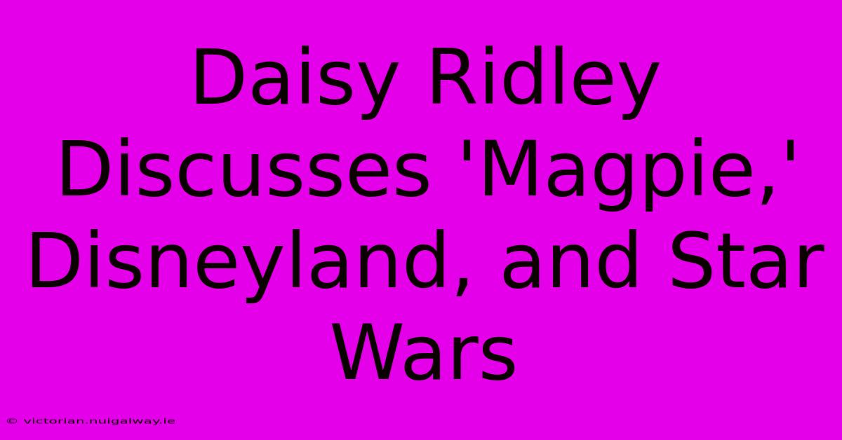 Daisy Ridley Discusses 'Magpie,' Disneyland, And Star Wars