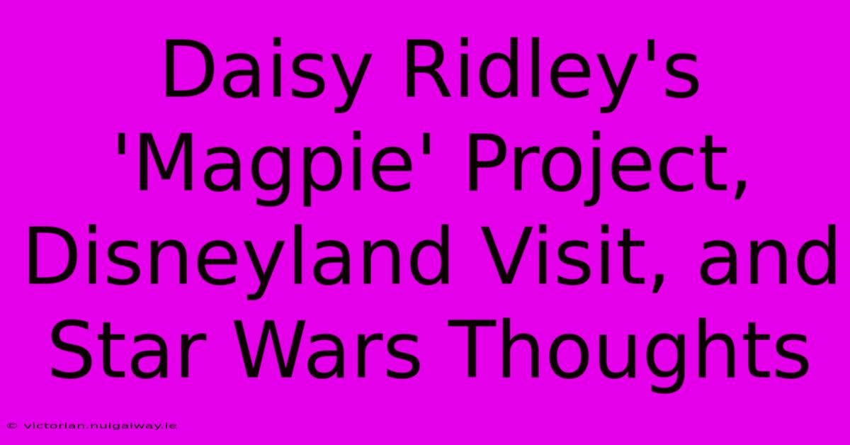 Daisy Ridley's 'Magpie' Project, Disneyland Visit, And Star Wars Thoughts 