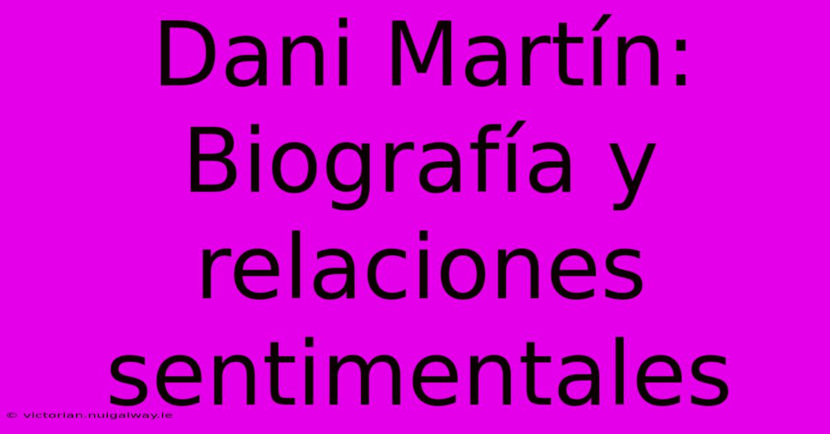 Dani Martín: Biografía Y Relaciones Sentimentales