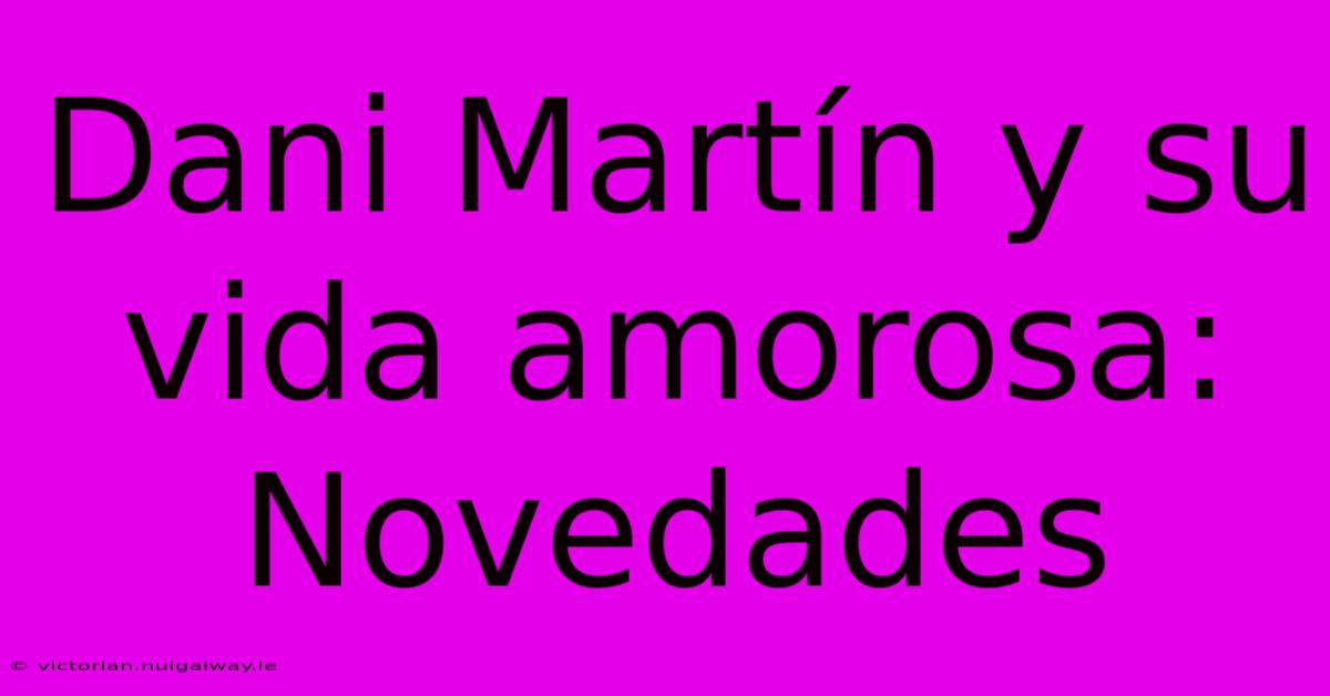 Dani Martín Y Su Vida Amorosa: Novedades