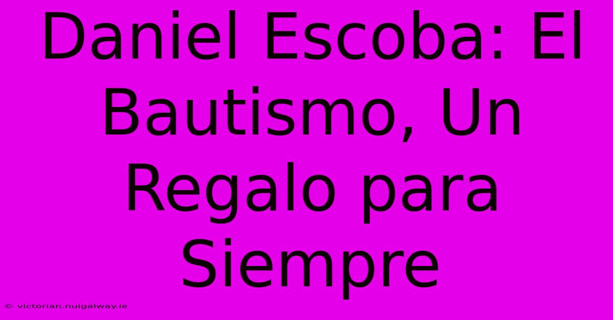 Daniel Escoba: El Bautismo, Un Regalo Para Siempre 