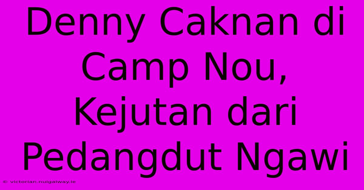 Denny Caknan Di Camp Nou, Kejutan Dari Pedangdut Ngawi