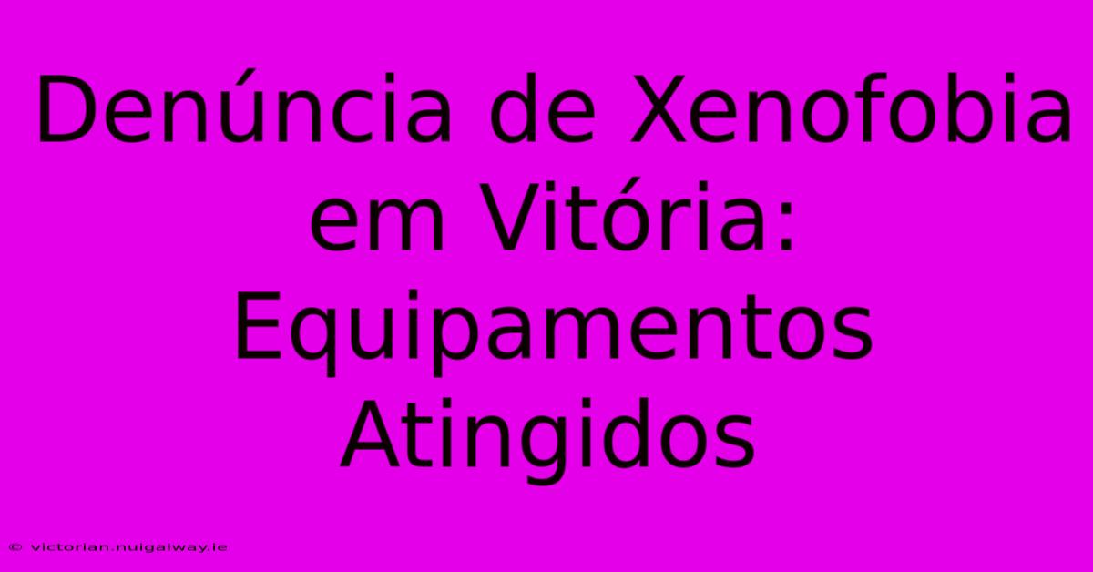 Denúncia De Xenofobia Em Vitória: Equipamentos Atingidos