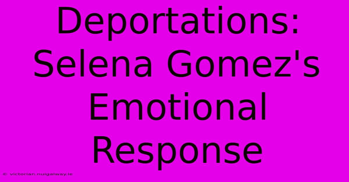 Deportations: Selena Gomez's Emotional Response