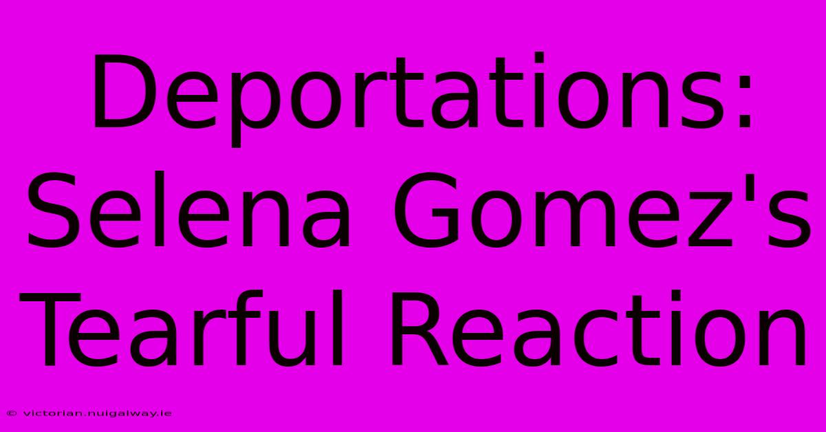 Deportations: Selena Gomez's Tearful Reaction