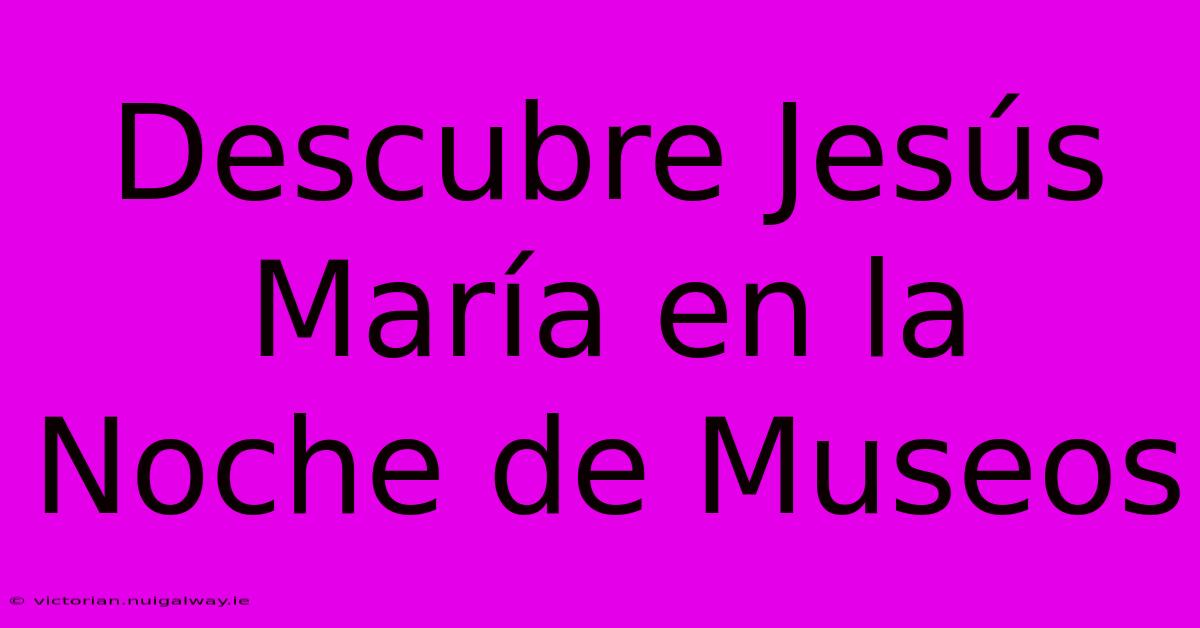 Descubre Jesús María En La Noche De Museos 