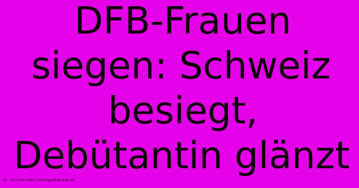 DFB-Frauen Siegen: Schweiz Besiegt, Debütantin Glänzt