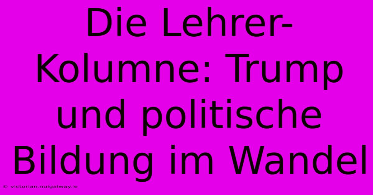 Die Lehrer-Kolumne: Trump Und Politische Bildung Im Wandel