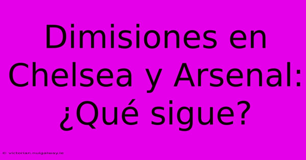 Dimisiones En Chelsea Y Arsenal: ¿Qué Sigue?