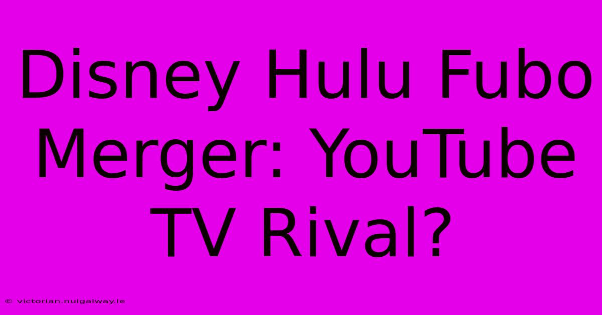 Disney Hulu Fubo Merger: YouTube TV Rival?