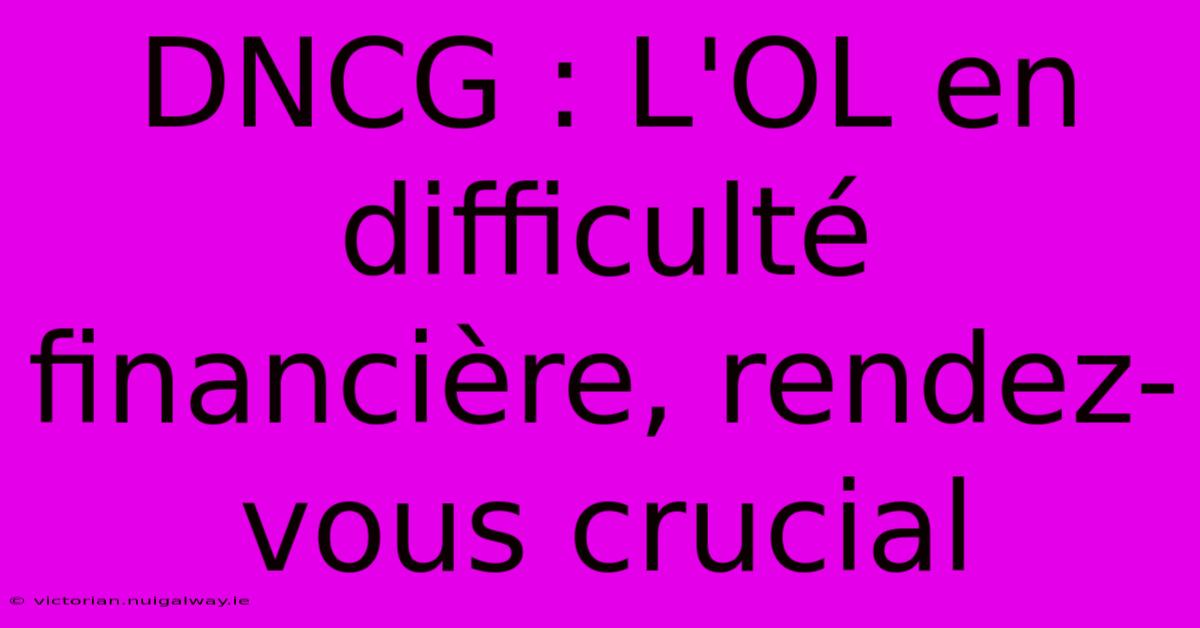 DNCG : L'OL En Difficulté Financière, Rendez-vous Crucial