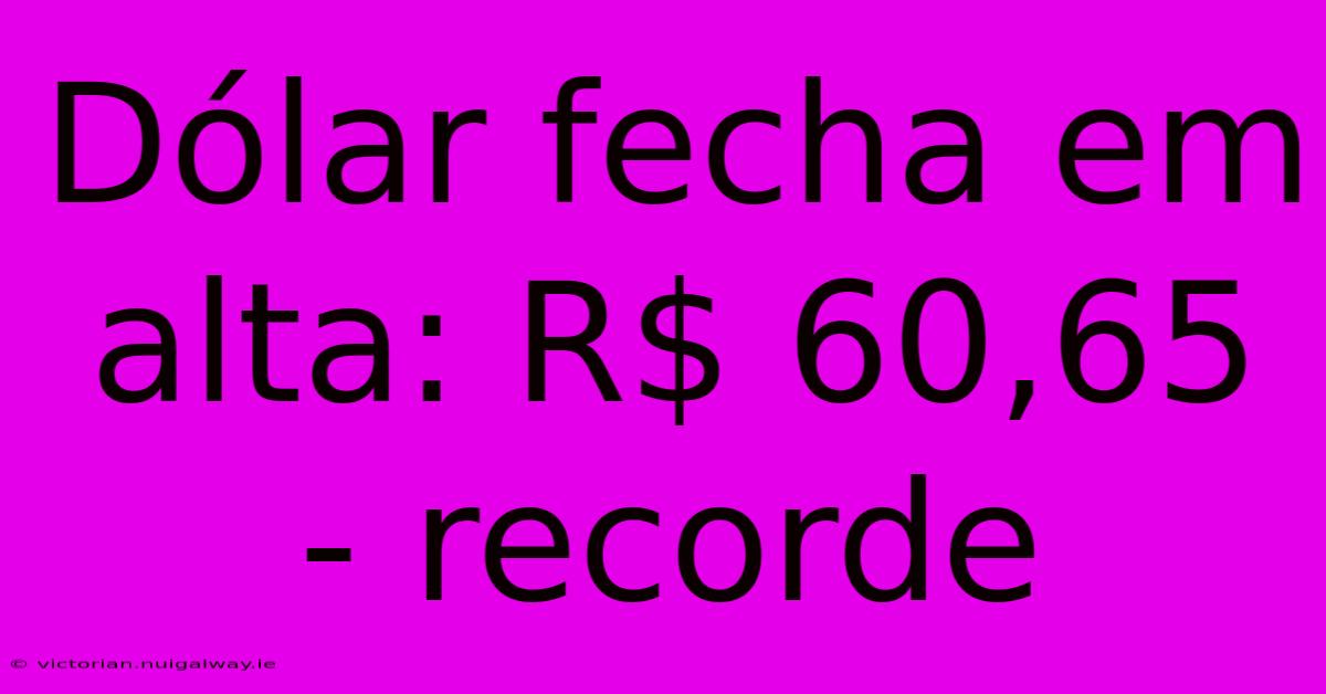 Dólar Fecha Em Alta: R$ 60,65 - Recorde