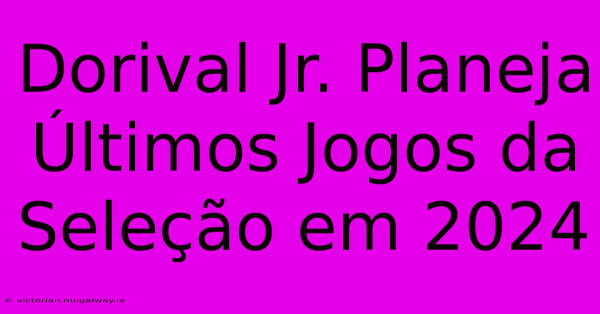 Dorival Jr. Planeja Últimos Jogos Da Seleção Em 2024