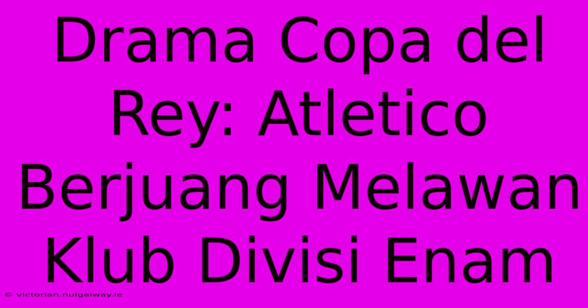 Drama Copa Del Rey: Atletico Berjuang Melawan Klub Divisi Enam 