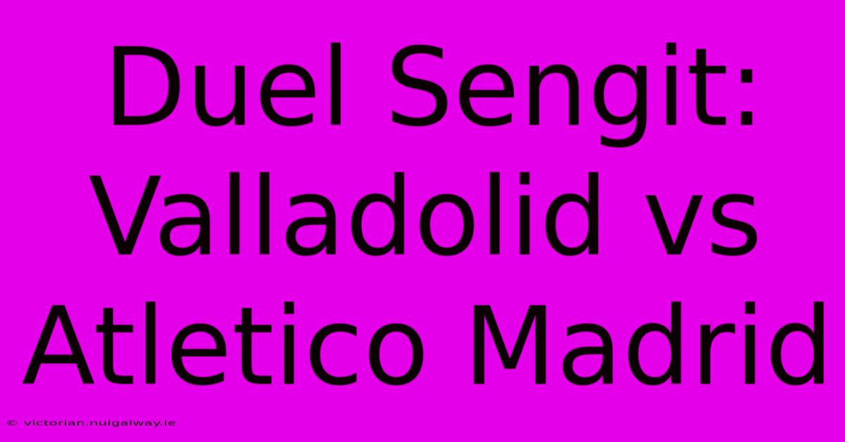 Duel Sengit: Valladolid Vs Atletico Madrid