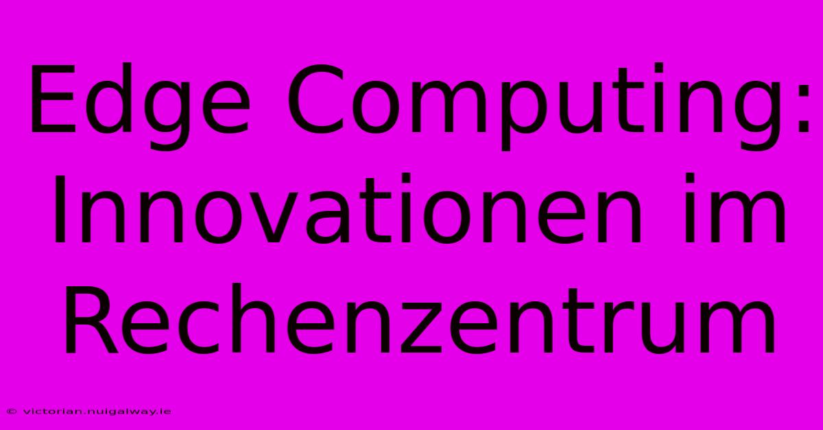 Edge Computing:  Innovationen Im Rechenzentrum