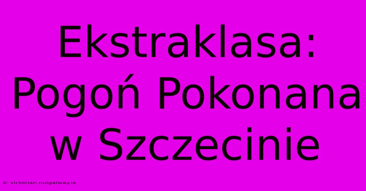 Ekstraklasa: Pogoń Pokonana W Szczecinie