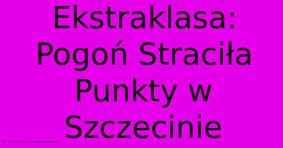 Ekstraklasa: Pogoń Straciła Punkty W Szczecinie 