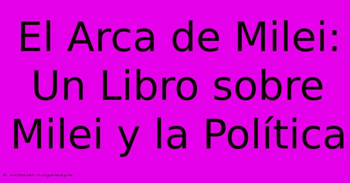 El Arca De Milei: Un Libro Sobre Milei Y La Política