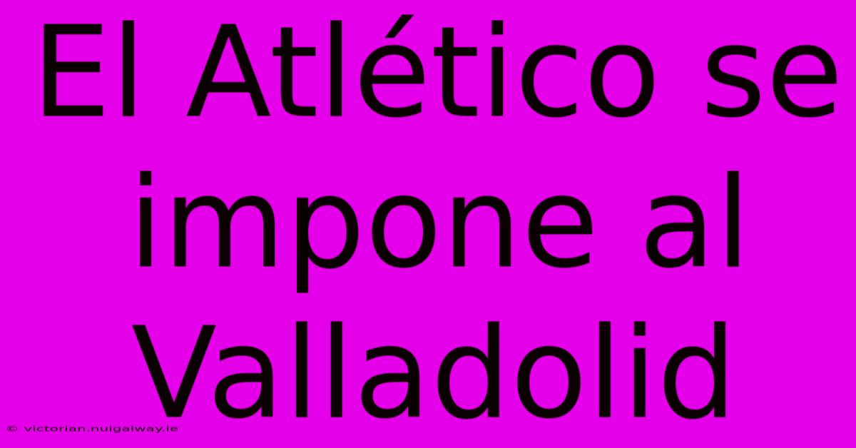 El Atlético Se Impone Al Valladolid