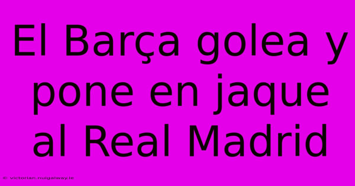 El Barça Golea Y Pone En Jaque Al Real Madrid