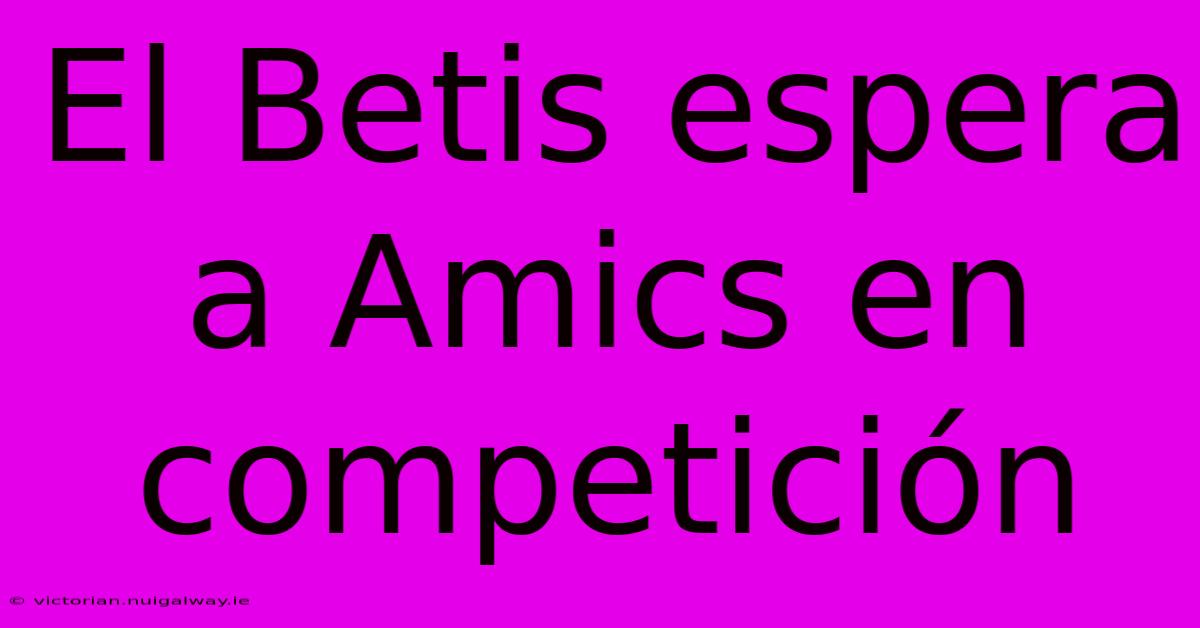 El Betis Espera A Amics En Competición