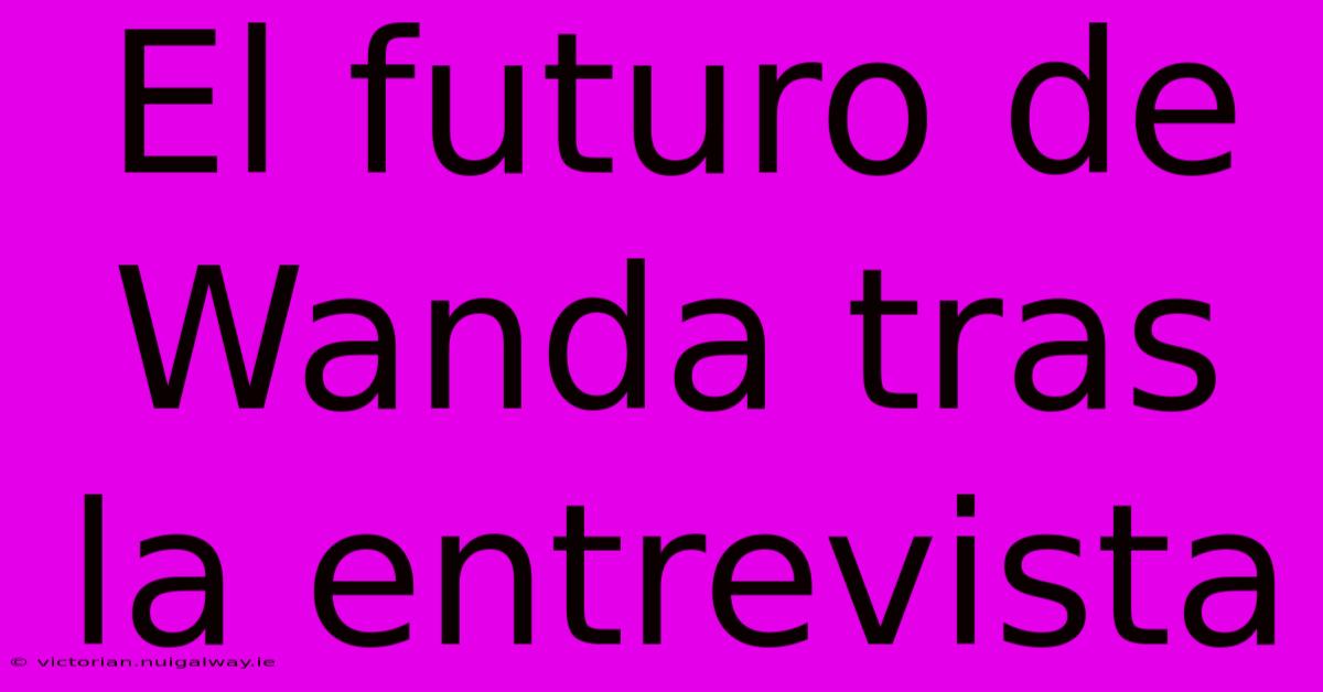 El Futuro De Wanda Tras La Entrevista